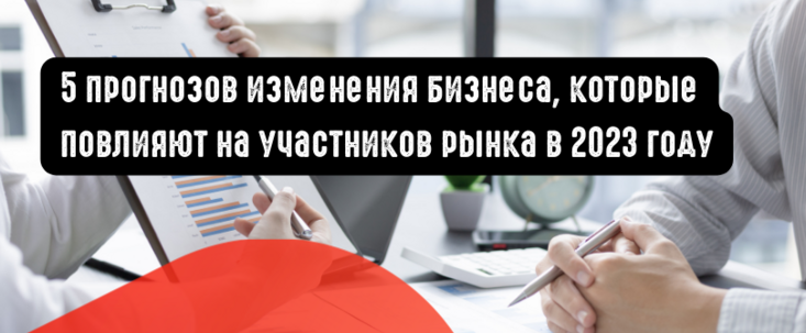 5 прогнозов изменения бизнеса, которые повлияют на участников рынка в 2023 году